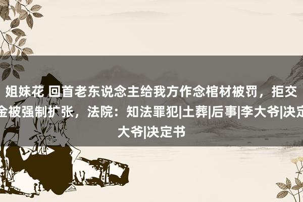 姐妹花 回首老东说念主给我方作念棺材被罚，拒交罚金被强制扩张，法院：知法罪犯|土葬|后事|李大爷|决定书