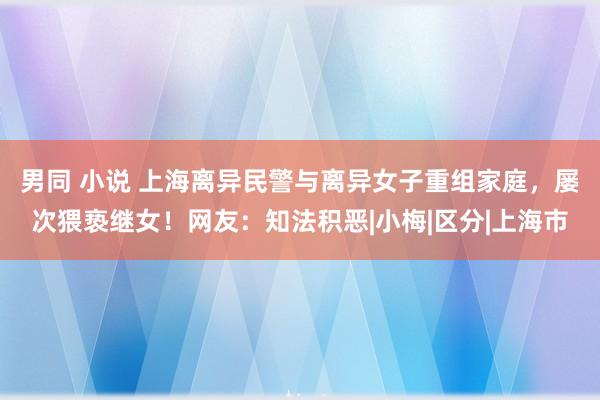 男同 小说 上海离异民警与离异女子重组家庭，屡次猥亵继女！网友：知法积恶|小梅|区分|上海市