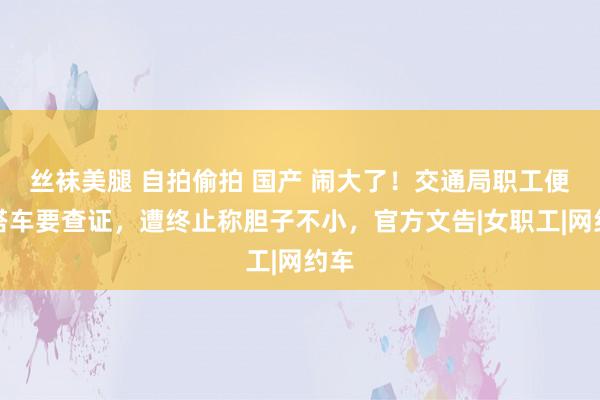 丝袜美腿 自拍偷拍 国产 闹大了！交通局职工便装搭车要查证，遭终止称胆子不小，官方文告|女职工|网约车