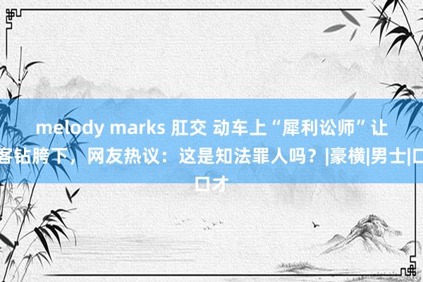 melody marks 肛交 动车上“犀利讼师”让乘客钻胯下，网友热议：这是知法罪人吗？|豪横|男士|口才