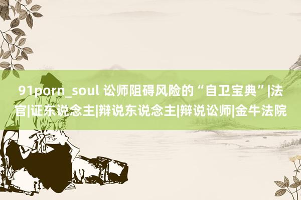 91porn_soul 讼师阻碍风险的“自卫宝典”|法官|证东说念主|辩说东说念主|辩说讼师|金牛法院