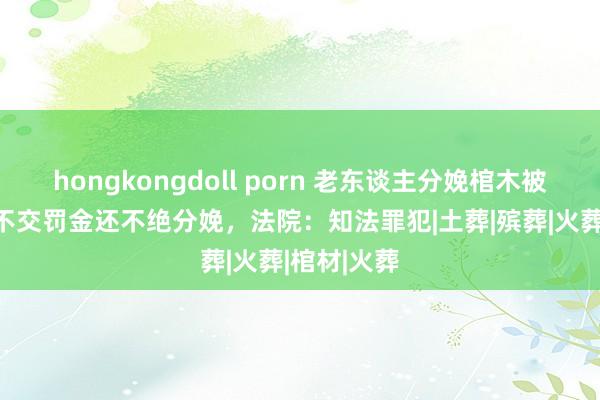 hongkongdoll porn 老东谈主分娩棺木被罚5万4，不交罚金还不绝分娩，法院：知法罪犯|土葬|殡葬|火葬|棺材|火葬