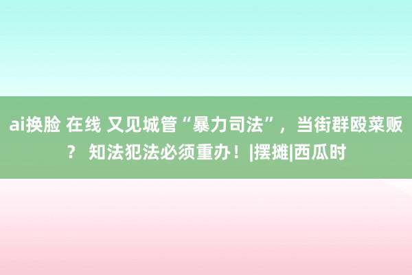 ai换脸 在线 又见城管“暴力司法”，当街群殴菜贩？ 知法犯法必须重办！|摆摊|西瓜时