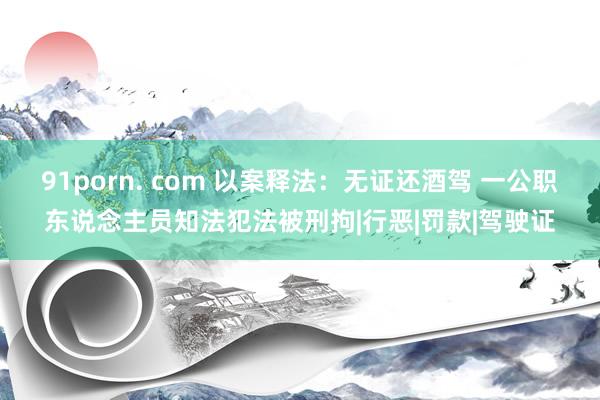 91porn. com 以案释法：无证还酒驾 一公职东说念主员知法犯法被刑拘|行恶|罚款|驾驶证