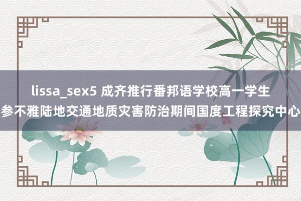 lissa_sex5 成齐推行番邦语学校高一学生参不雅陆地交通地质灾害防治期间国度工程探究中心