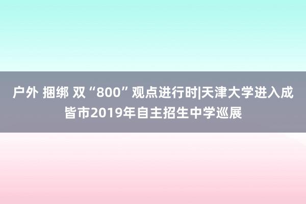 户外 捆绑 双“800”观点进行时|天津大学进入成皆市2019年自主招生中学巡展