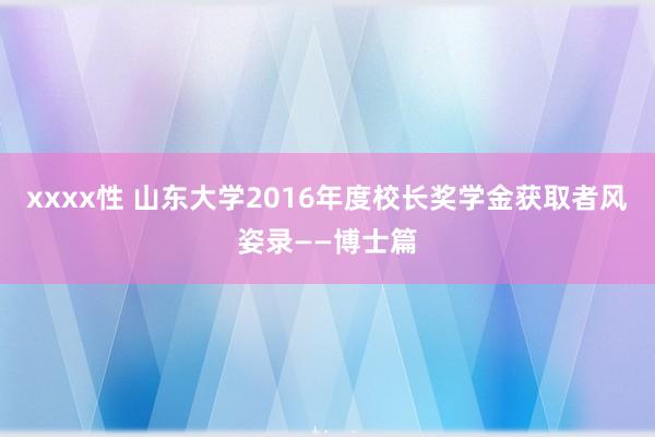 xxxx性 山东大学2016年度校长奖学金获取者风姿录——博士篇