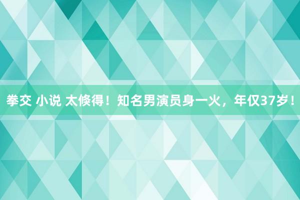 拳交 小说 太倏得！知名男演员身一火，年仅37岁！